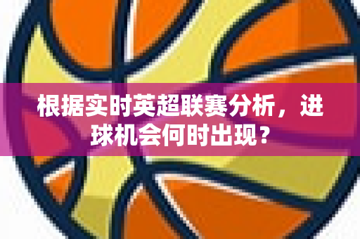 根据实时英超联赛分析,进球机会何时出现?-第1张图片-体育赛事解析网-新浪体育网 根据实时英超联赛分析,进球机会何时出现?-第1张图片-体育赛事解析网-新浪体育网