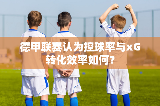 德甲联赛认为控球率与xG转化效率如何？