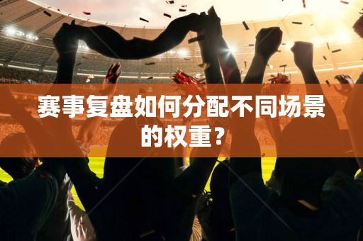 赛事复盘如何分配不同场景的权重？