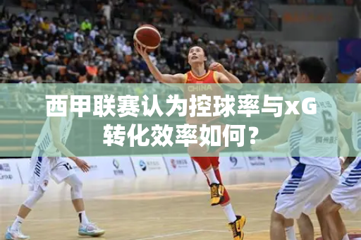 西甲联赛认为控球率与xG转化效率如何？