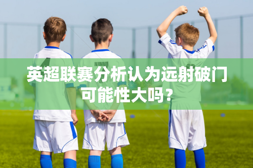 英超联赛分析认为远射破门可能性大吗?-第1张图片-体育赛事解析网-新浪体育网 英超联赛分析认为远射破门可能性大吗?-第1张图片-体育赛事解析网-新浪体育网