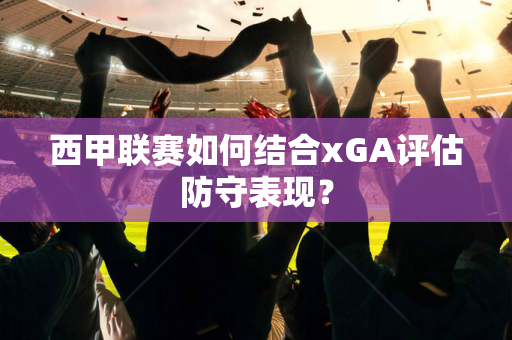 西甲联赛如何结合xGA评估防守表现？