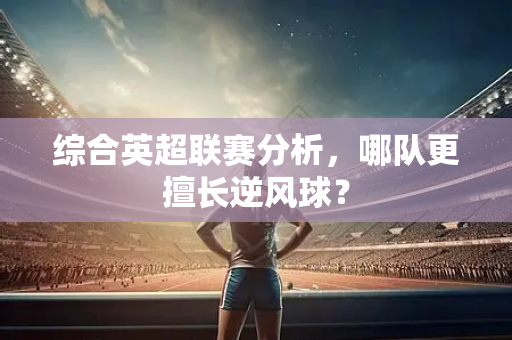 综合英超联赛分析,哪队更擅长逆风球?-第1张图片-体育赛事解析网-新浪体育网 综合英超联赛分析,哪队更擅长逆风球?-第1张图片-体育赛事解析网-新浪体育网