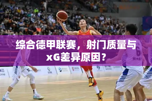 综合德甲联赛，射门质量与xG差异原因？