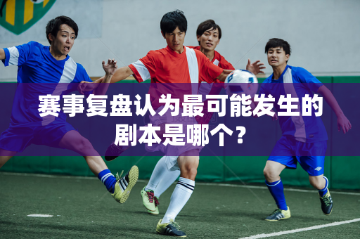 赛事复盘认为最可能发生的剧本是哪个？