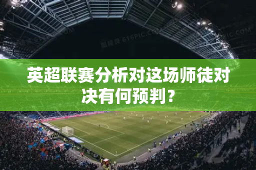 英超联赛分析对这场师徒对决有何预判？-第1张图片-体育赛事解析网-新浪体育网