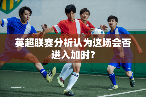 英超联赛分析认为这场会否进入加时？-第1张图片-体育赛事解析网-新浪体育网