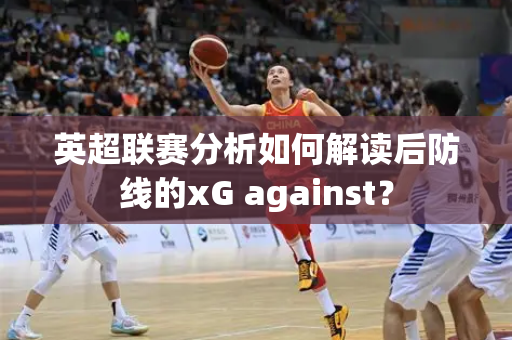 英超联赛分析如何解读后防线的xG against？
