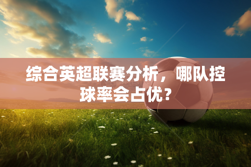 综合英超联赛分析,哪队控球率会占优?-第1张图片-体育赛事解析网-新浪体育网 综合英超联赛分析,哪队控球率会占优?-第1张图片-体育赛事解析网-新浪体育网