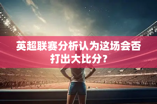 英超联赛分析认为这场会否打出大比分？-第1张图片-体育赛事解析网-新浪体育网