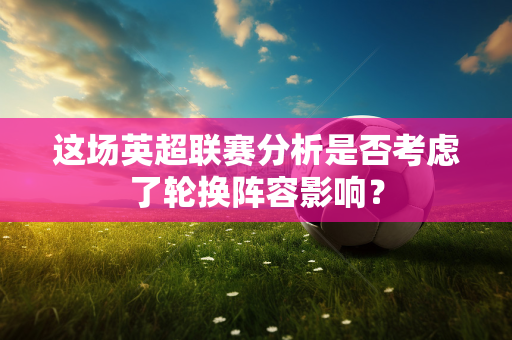 这场英超联赛分析是否考虑了轮换阵容影响?-第1张图片-体育赛事解析网-新浪体育网 这场英超联赛分析是否考虑了轮换阵容影响?-第1张图片-体育赛事解析网-新浪体育网