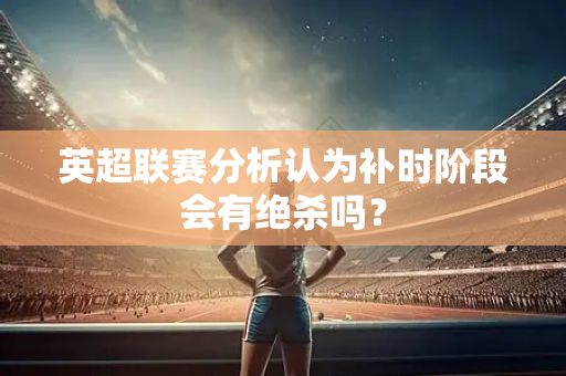 英超联赛分析认为补时阶段会有绝杀吗？-第1张图片-体育赛事解析网-新浪体育网