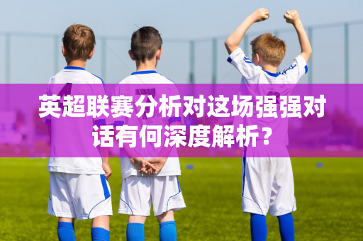 英超联赛分析对这场强强对话有何深度解析？-第1张图片-体育赛事解析网-新浪体育网