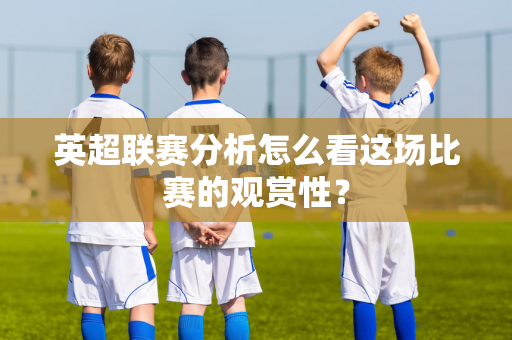 英超联赛分析怎么看这场比赛的观赏性?-第1张图片-体育赛事解析网-新浪体育网 英超联赛分析怎么看这场比赛的观赏性?-第1张图片-体育赛事解析网-新浪体育网