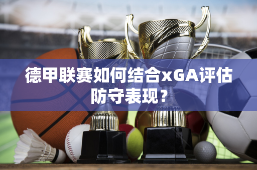 德甲联赛如何结合xGA评估防守表现？