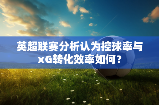 英超联赛分析认为控球率与xG转化效率如何？