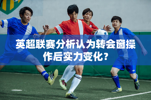 英超联赛分析认为转会窗操作后实力变化？