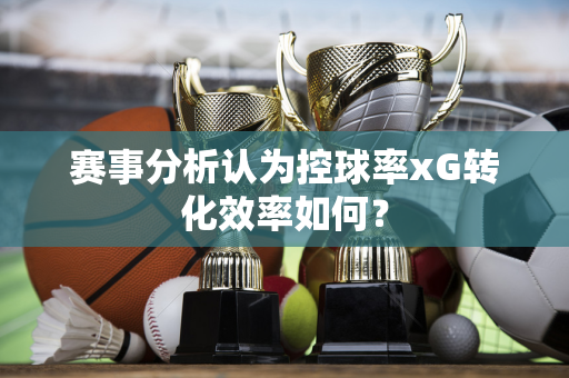 赛事分析认为控球率xG转化效率如何？