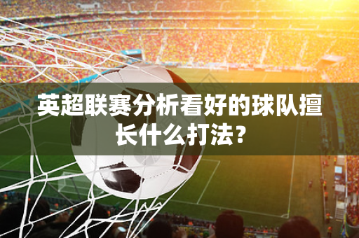 英超联赛分析看好的球队擅长什么打法？-第1张图片-体育赛事解析网-新浪体育网