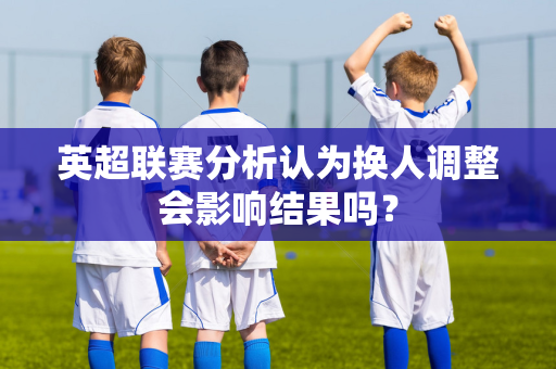 英超联赛分析认为换人调整会影响结果吗?-第1张图片-体育赛事解析网-新浪体育网 英超联赛分析认为换人调整会影响结果吗?-第1张图片-体育赛事解析网-新浪体育网