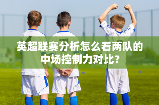 英超联赛分析怎么看两队的中场控制力对比?-第1张图片-体育赛事解析网-新浪体育网 英超联赛分析怎么看两队的中场控制力对比?-第1张图片-体育赛事解析网-新浪体育网