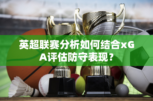 英超联赛分析如何结合xGA评估防守表现？