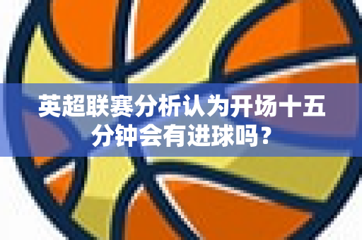 英超联赛分析认为开场十五分钟会有进球吗?-第1张图片-体育赛事解析网-新浪体育网 英超联赛分析认为开场十五分钟会有进球吗?-第1张图片-体育赛事解析网-新浪体育网