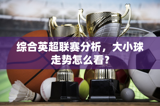 综合英超联赛分析，大小球走势怎么看？-第1张图片-体育赛事解析网-新浪体育网