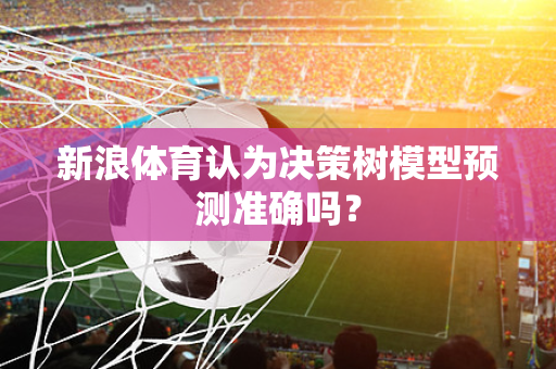 新浪体育认为决策树模型预测准确吗？