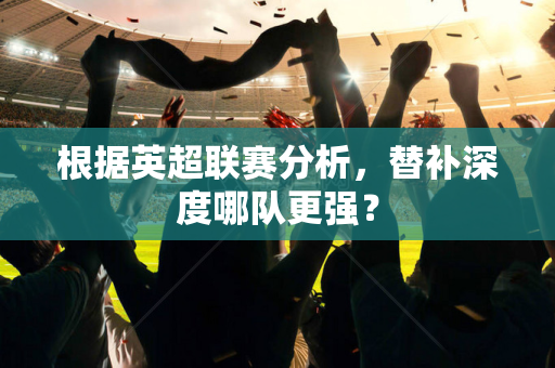 根据英超联赛分析,替补深度哪队更强?-第1张图片-体育赛事解析网-新浪体育网 根据英超联赛分析,替补深度哪队更强?-第1张图片-体育赛事解析网-新浪体育网