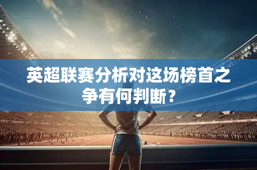 英超联赛分析对这场榜首之争有何判断？-第1张图片-体育赛事解析网-新浪体育网