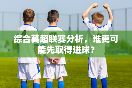 综合英超联赛分析，谁更可能先取得进球？-第1张图片-体育赛事解析网-新浪体育网