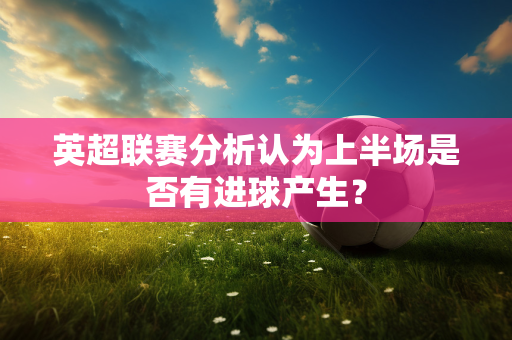 英超联赛分析认为上半场是否有进球产生?-第1张图片-体育赛事解析网-新浪体育网 英超联赛分析认为上半场是否有进球产生?-第1张图片-体育赛事解析网-新浪体育网