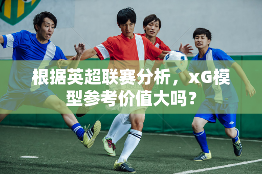 根据英超联赛分析，xG模型参考价值大吗？