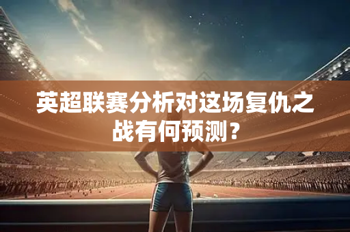 英超联赛分析对这场复仇之战有何预测？-第1张图片-体育赛事解析网-新浪体育网