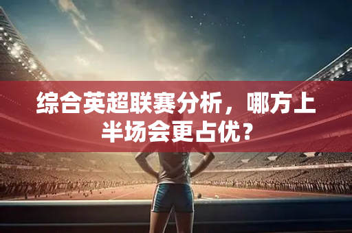 综合英超联赛分析，哪方上半场会更占优？-第1张图片-体育赛事解析网-新浪体育网