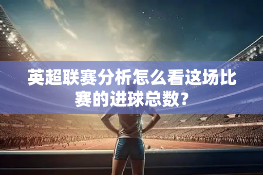 英超联赛分析怎么看这场比赛的进球总数?-第1张图片-体育赛事解析网-新浪体育网 英超联赛分析怎么看这场比赛的进球总数?-第1张图片-体育赛事解析网-新浪体育网
