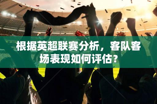 根据英超联赛分析,客队客场表现如何评估?-第1张图片-体育赛事解析网-新浪体育网 根据英超联赛分析,客队客场表现如何评估?-第1张图片-体育赛事解析网-新浪体育网