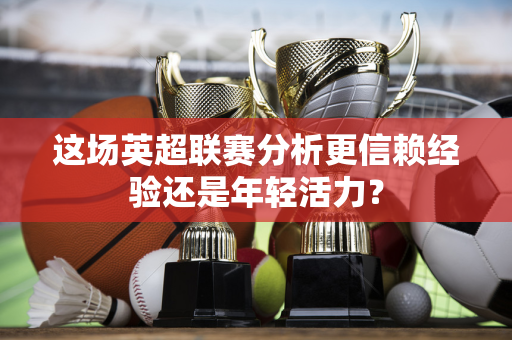 这场英超联赛分析更信赖经验还是年轻活力？-第1张图片-体育赛事解析网-新浪体育网