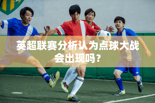 英超联赛分析认为点球大战会出现吗?-第1张图片-体育赛事解析网-新浪体育网 英超联赛分析认为点球大战会出现吗?-第1张图片-体育赛事解析网-新浪体育网