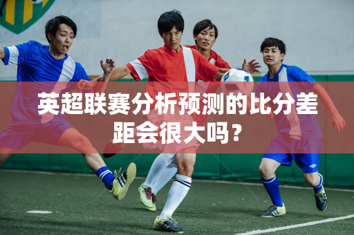 英超联赛分析预测的比分差距会很大吗?-第1张图片-体育赛事解析网-新浪体育网 英超联赛分析预测的比分差距会很大吗?-第1张图片-体育赛事解析网-新浪体育网