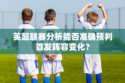 英超联赛分析能否准确预判首发阵容变化?-第1张图片-体育赛事解析网-新浪体育网 英超联赛分析能否准确预判首发阵容变化?-第1张图片-体育赛事解析网-新浪体育网