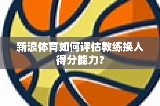 新浪体育如何评估教练换人得分能力？