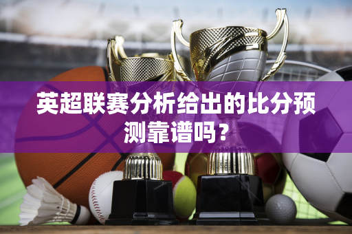 英超联赛分析给出的比分预测靠谱吗?-第1张图片-体育赛事解析网-新浪体育网 英超联赛分析给出的比分预测靠谱吗?-第1张图片-体育赛事解析网-新浪体育网