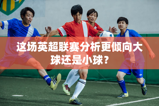 这场英超联赛分析更倾向大球还是小球?-第1张图片-体育赛事解析网-新浪体育网 这场英超联赛分析更倾向大球还是小球?-第1张图片-体育赛事解析网-新浪体育网