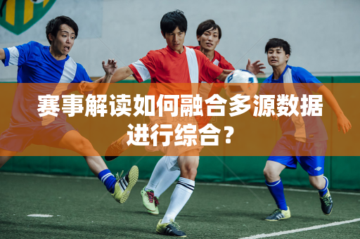赛事解读如何融合多源数据进行综合？