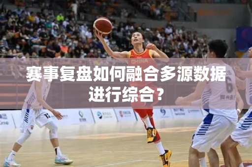 赛事复盘如何融合多源数据进行综合？