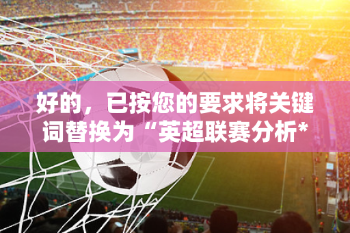 好的,已按您的要求将关键词替换为“英超联赛分析*500条疑问句,每条约15字,无序号,纯文本,方便直接复制-第1张图片-体育赛事解析网-新浪体育网 好的,已按您的要求将关键词替换为“英超联赛分析*500条疑问句,每条约15字,无序号,纯文本,方便直接复制-第1张图片-体育赛事解析网-新浪体育网