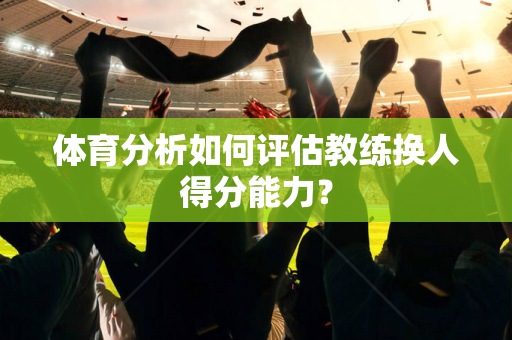 体育分析如何评估教练换人得分能力？