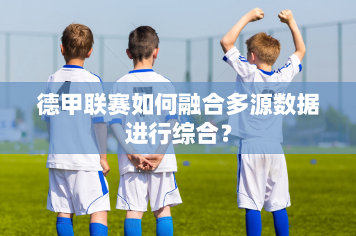 德甲联赛如何融合多源数据进行综合？